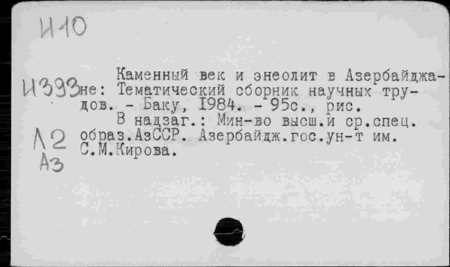 ﻿НПО
і к? Каменный век и энеолит в Азербайджа НОэЭне: Тематический сборник научных тру-
дов. - Баку, 1984. - 95с., рис.
В надзаг.: Мин-во высш.и ср.спец.
> образ.АзССР. Азербайдж.гос.ун-т им.